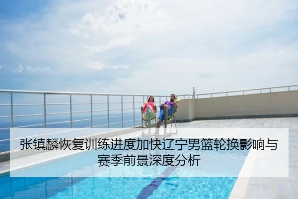张镇麟恢复训练进度加快辽宁男篮轮换影响与赛季前景深度分析
