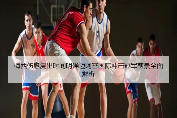 梅西伤愈复出时间明确迈阿密国际冲击冠军前景全面解析
