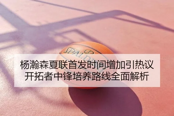杨瀚森夏联首发时间增加引热议 开拓者中锋培养路线全面解析