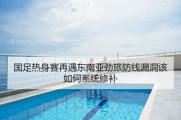 国足热身赛再遇东南亚劲旅防线漏洞该如何系统修补