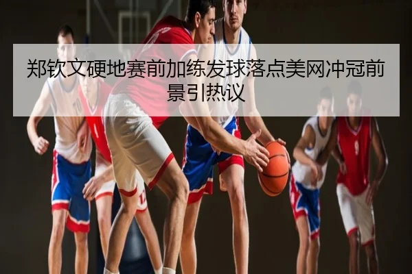 郑钦文硬地赛前加练发球落点美网冲冠前景引热议