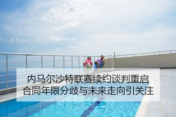 内马尔沙特联赛续约谈判重启 合同年限分歧与未来走向引关注